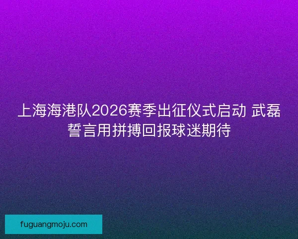 上海海港队2026赛季出征仪式启动 武磊誓言用拼搏回报球迷期待