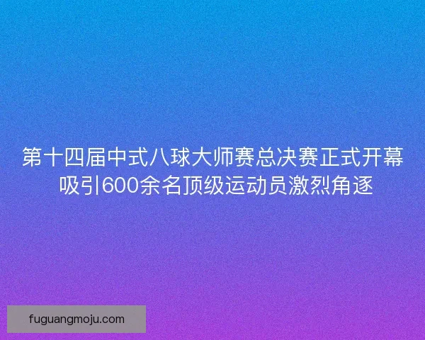 第十四届中式八球大师赛总决赛正式开幕 吸引600余名顶级运动员激烈角逐