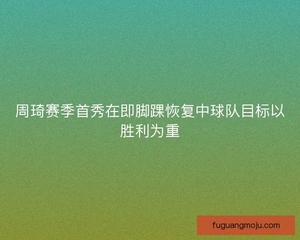 周琦赛季首秀在即脚踝恢复中球队目标以胜利为重